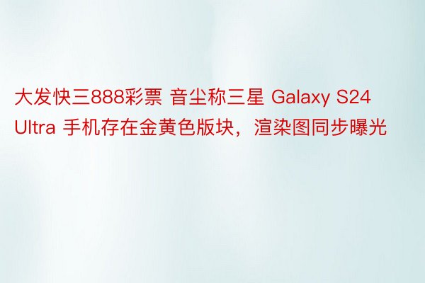 大发快三888彩票 音尘称三星 Galaxy S24 Ultra 手机存在金黄色版块，渲染图同步曝光